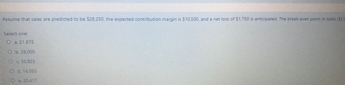 Assume that sales are predicted to be $26250 the expeccted contribution margin is $1o,500, and a net loss of S1.750 is anticipated. The break-even point in sales (S) i
Select one:
Oa. 21,875
Ob.28,00D
Oc30,625
d.14583
Oe 20417
