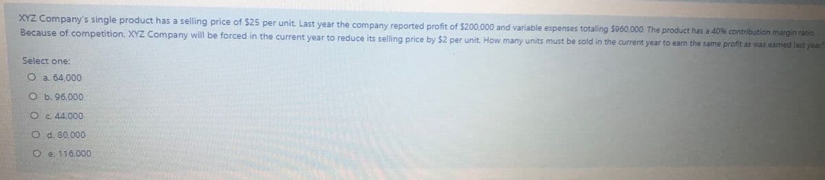 XYZ Company's single product has a selling price of S25 per unit. Last year the company reported profit of $200,000 and variable expenses totaling $960,000. The product has a 40% contribution margin ratio
Because of competition, XYZ Company will be forced in the current year to reduce its selling price by $2 per unit. How many units must be sold in the current year to earn the same profit as was earned last year?
Select one:
O a. 64,000
O b.96.000
Oc 44,000
Od. 30000
O e.116000
