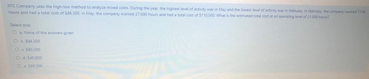 XYZ Company uses the high-low method to analyze mixed costs. During the year, the highest level of activity was in May and the lowest level of activity was in February. In February, the company worked 11.00
hours and had a total cost of $46,300. In May, the company worked 27 000 hours and had a total cost of $110,300. What is the estimated total cost at an operating level of 21,000 hours?
Select one:
Oa None of the answers given
Ob.$94.300
Od $48.800
Oe. S86.300
