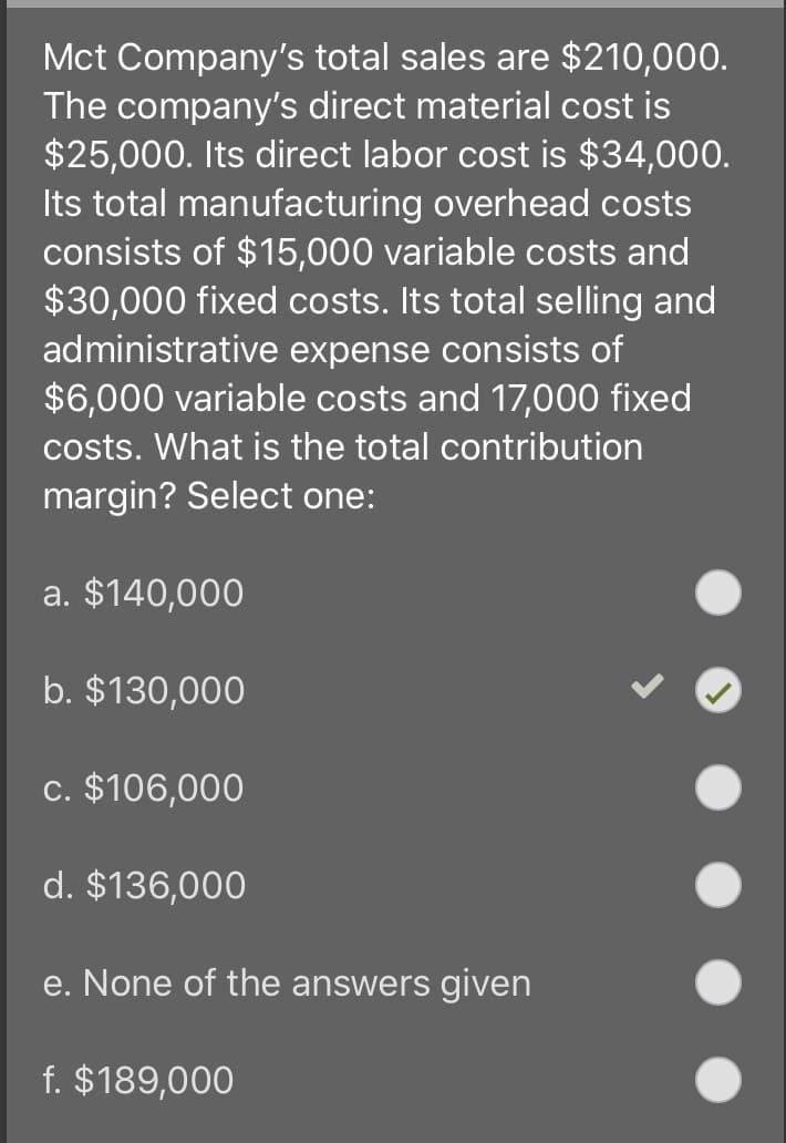 Mct Company's total sales are $210,000.
The company's direct material cost is
$25,000. Its direct labor cost is $34,000.
Its total manufacturing overhead costs
consists of $15,000 variable costs and
$30,000 fixed costs. Its total selling and
administrative expense consists of
$6,000 variable costs and 17,000 fixed
costs. What is the total contribution
margin? Select one:
a. $140,000
b. $130,000
c. $106,000
d. $136,000
e. None of the answers given
f. $189,000
