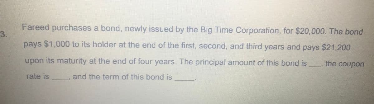 Fareed purchases a bond, newly issued by the Big Time Corporation, for $20,000. The bond
3.
pays $1,000 to its holder at the end of the first. second, and third years and pays $21,200
upon its maturity at the end of four years. The principal amount of this bond is
the coupon
rate is
and the term of this bond is
