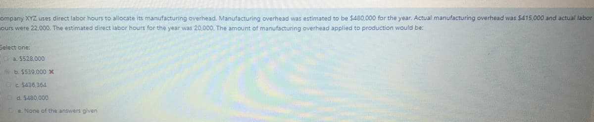 ompany XYZ uses direct labor hours to allocate its manufacturing overhead. Manufacturing overhead was estimated to be $480,000 for the year. Actual manufacturing overhead was $415,000 and actual labor
ours were 22,000. The estimated direct labor hours for the year was 20,000. The amount of manufacturing overhead applied to production would be:
Select one:
Oa. $528,000
b. $539,000 x
Oc $436,364
d. $480,000
e. None of the answers given
