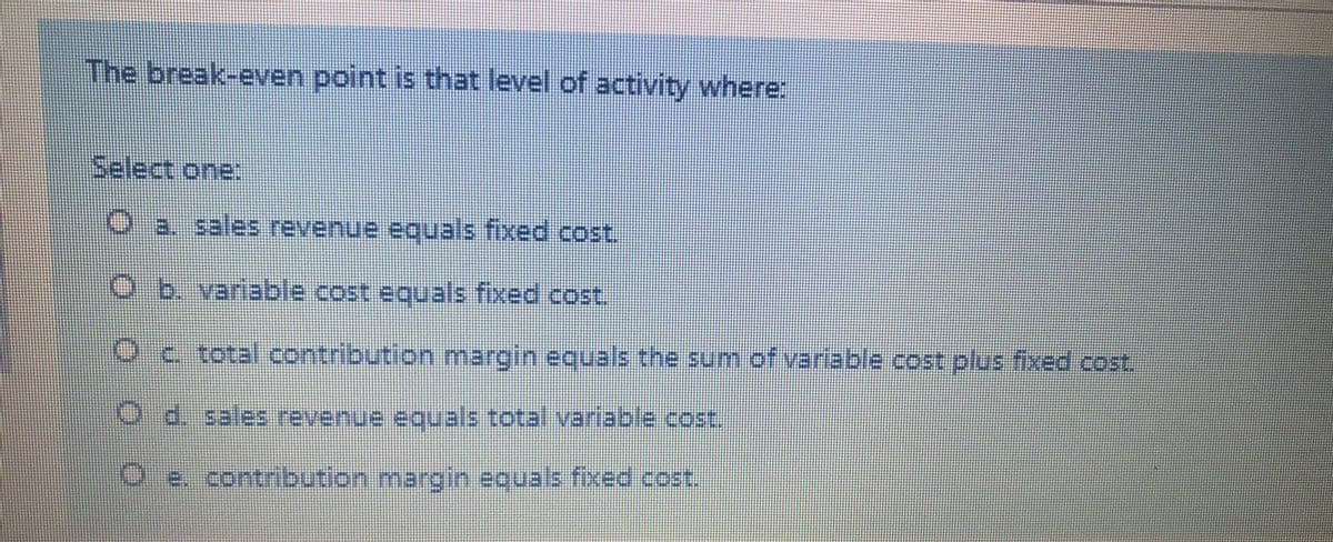 The break-even point is that level of activity where:
Select one:
O a. sales revenue eguals fixed cost.
O b. variable cost equals fixed cost.
Oc total contribution margin equals the sum of variable cost plus fixed cost.
O d. sales revenue equals total variable.cost
Oe. contribution margin equals fixed cost.
