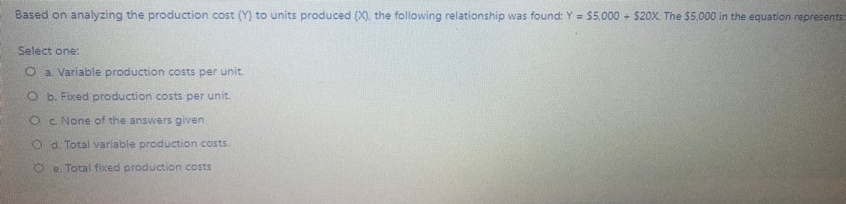 Based on analyzing the production.cost (Y) to units produced (X), the following relationship was found Y= S5000 - 520X The $5.000 in the equarion represents
Select one
Oa. Varlable production.costs per unit.
లీ D- 78ed Drodocs on ఉంక ఏ01 Ur 2
ENone.of the anawers given
d. Total variable production costs.
Oe.Total fixed production costs

