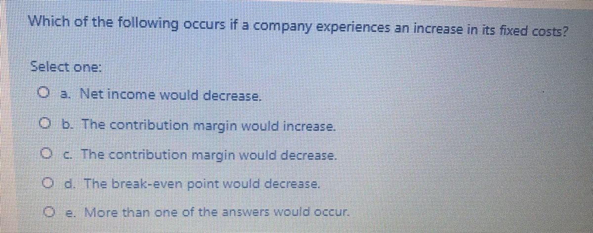 Which of the following occurs if a company experiences an increase in its fixed costs?
Select one:
O a. Net income would decrease.
O b. The contribution margin would increase.
Oc The contribution margin would decrease.
Od. The break-even point would decra2se,
Oe. More than one.of the answers, would.occur.
