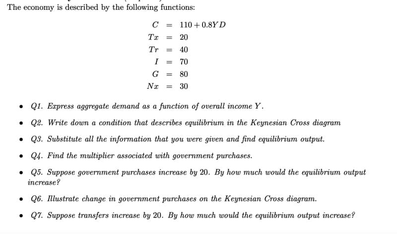 The economy is described by the following functions:
C
110 + 0.8Y D
Tx
20
Tr
40
I
70
G
80
Nx
30
• Q1. Express aggregate demand as a function of overall income Y.
• Q2. Write down a condition that describes equilibrium in the Keynesian Cross diagram
• Q3. Substitute all the information that you were given and find equilibrium output.
• Q4. Find the multiplier associated with government purchases.
• Q5. Suppose government purchases increase by 20. By how much would the equilibrium output
increase?
• Q6. Illustrate change in government purchases on the Keynesian Cross diagram.
• Q7. Suppose transfers increase by 20. By how much would the equilibrium output increase?
