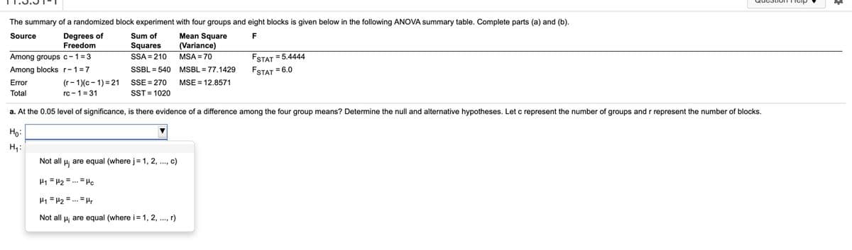 The summary of a randomized block experiment with four groups and eight blocks is given below in the following ANOVA summary table. Complete parts (a) and (b).
Degrees of
Freedom
Mean Square
(Variance)
Source
Sum of
F
Squares
SSA = 210
Among groups c-1=3
Among blocks r-1=7
FSTAT = 5.4444
FSTAT = 6.0
MSA = 70
SSBL = 540 MSBL = 77.1429
(г- 1/с - 1) %3 21
rc - 1=31
Error
SSE = 270
MSE = 12.8571
Total
SST = 1020
a. At the 0.05 level of significance, is there evidence of a difference among the four group means? Determine the null and alternative hypotheses. Let c represent the number of groups and r represent the number of blocks.
Но
Not all H; are equal (where j= 1, 2, ., c)
H1 = H2 = .. = Hc
H1 = H2 = ... = H.
Not all H; are equal (where i= 1, 2, .., r)
