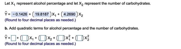 Let X, represent alcohol percentage and let X, represent the number of carbohydrates.
ŷ = - 0.1426 + ( 19.8187 )x, + ( 4.2690) ×z
(Round to four decimal places as needed.)
b. Add quadratic terms for alcohol percentage and the number of carbohydrates.
P=D+ (OX, + (DX2 + (Ox; + (Ox?
(Round to four decimal places as needed.)
