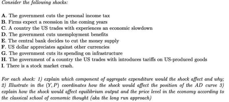 Consider the following shocks:
A. The government cuts the personal income tax
B. Firms expect a recession in the coming years
C. A country the US trades with experiences an economic slowdown
D. The government cuts unemployment benefits
E. The central bank decides to cut the money supply
F. US dollar appreciates against other currencies
G. The government cuts its spending on infrastructure
H. The government of a country the US trades with introduces tariffs on US-produced goods
I. There is a stock market crash.
For each shock: 1) explain which component of aggregate expenditure would the shock affect and why;
2) Illustrate in the (Y, P) coordinates how the shock would affect the position of the AD curve 3)
explain how the shock would affect equilibrium output and the price level in the economy according to
the classical school of economic thought (aka the long run approach)
