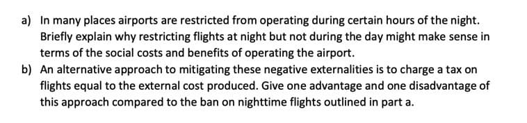 a) In many places airports are restricted from operating during certain hours of the night.
Briefly explain why restricting flights at night but not during the day might make sense in
terms of the social costs and benefits of operating the airport.
b) An alternative approach to mitigating these negative externalities is to charge a tax on
flights equal to the external cost produced. Give one advantage and one disadvantage of
this approach compared to the ban on nighttime flights outlined in part a.
