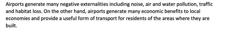 Airports generate many negative externalities including noise, air and water pollution, traffic
and habitat loss. On the other hand, airports generate many economic benefits to local
economies and provide a useful form of transport for residents of the areas where they are
built.
