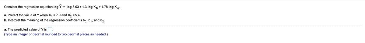 Consider the regression equation log Y; = log 3.03 + 1.3 log X4; + 1.78 log X2j-
a. Predict the value of Y when X, = 7.9 and X, = 5.4.
b. Interpret the meaning of the regression coefficients bo, b,, and b2.
a. The predicted value of Y is.
(Type an integer or decimal rounded to two decimal places as needed.)
