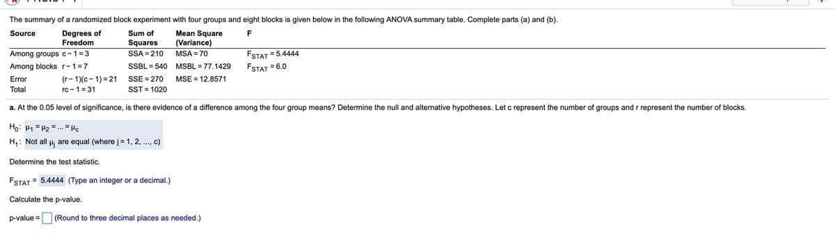 The summary of a randomized block experiment with four groups and eight blocks is given below in the following ANOVA summary table. Complete parts (a) and (b).
Degrees of
Freedom
Mean Square
(Variance)
Source
Sum of
F
Squares
Among groups c-1=3
Among blocks r-1=7
SSA = 210
MSA = 70
FSTAT = 5.4444
SSBL = 540 MSBL = 77.1429
FSTAT = 6.0
(r- 1)(c- 1) = 21
rc -1 = 31
Error
SSE = 270
MSE = 12.8571
Total
SST = 1020
a. At the 0.05 level of significance, is there evidence of a difference among the four group means? Determine the null and alternative hypotheses. Let c represent the number of groups and r represent the number of blocks.
Ho: H1 = H2 =... = Hc
H1: Not all u are equal (where j= 1, 2, .., c)
Determine the test statistic.
FSTAT = 5.4444 (Type an integer or a decimal.)
Calculate the p-value.
p-value =
(Round to three decimal places as needed.)
