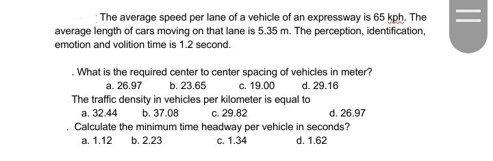 The average speed per lane of a vehicle of an expressway is 65 kph. The
average length of cars moving on that lane is 5.35 m. The perception, identification,
emotion and volition time is 1.2 second.
. What is the required center to center spacing of vehicles in meter?
c. 19.00
a. 26.97
b. 23.65
d. 29.16
The traffic density in vehicles per kilometer is equal to
а. 32.44
b. 37.08
c. 29.82
d. 26.97
Calculate the minimum time headway per vehicle in seconds?
а. 1.12
b. 2.23
с. 1.34
d. 1.62
