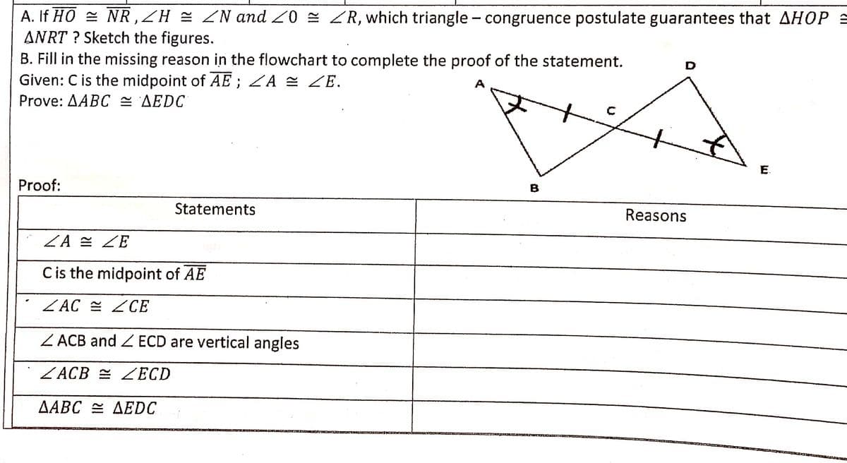 A. If HO = NR ,ZH = ZN and 20 = R, which triangle- congruence postulate guarantees that AHOP =
ANRT ? Sketch the figures.
B. Fill in the missing reason in the flowchart to complete the proof of the statement.
Given: C is the midpoint of AE ; ZA = ZE.
Prove: AABC = AEDC
D
A
E.
Proof:
B
Statements
Reasons
ZA = ZE
Cis the midpoint of AE
ZAC = ZCE
Z ACB and ECD are vertical angles
ZACB = ZECD
AABC = AEDC
