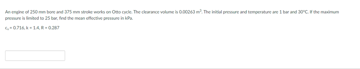 An engine of 250 mm bore and 375 mm stroke works on Otto cycle. The clearance volume is 0.00263 m3. The initial pressure and temperature are 1 bar and 30°C. If the maximum
pressure is limited to 25 bar, find the mean effective pressure in kPa.
Cy = 0.716, k = 1.4, R = 0,287
