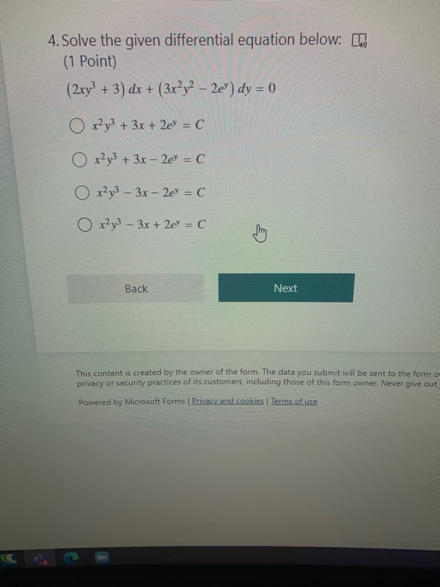 4. Solve the given differential equation below:
(1 Point)
(2ry + 3) dx + (3x²y - 2e') dy = 0
O ry + 3x + 2e = C
O x²y + 3x - 2e = C
O y - 3x-2e = C
Oy-3x + 2e = C
Back
Next
This content is created by the owner of the form. The data you submit will be sent to the form o
privacy or security practices of its customers, including those of this form owner. Never give out
Powered by Microsoft Forms | Privacy and cookies | Terms of use
