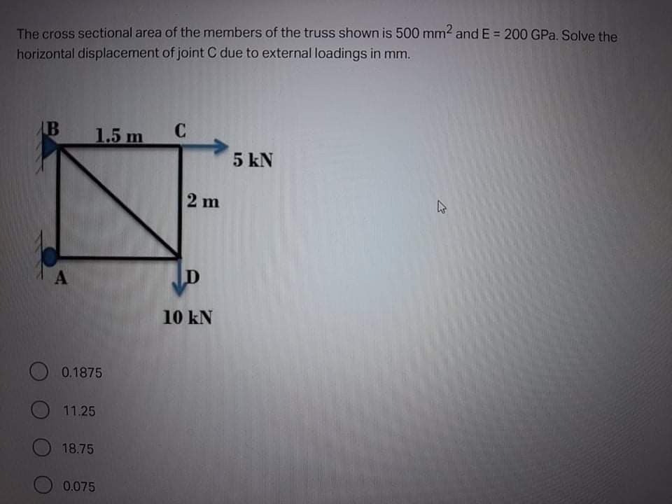 The cross sectional area of the members of the truss shown is 500 mm2 and E = 200 GPa. Solve the
horizontal displacement of joint C due to external loadings in mm.
AB
1.5 m
C
5 kN
2 m
47
10 kN
O 0.1875
O 11.25
18.75
0.075
