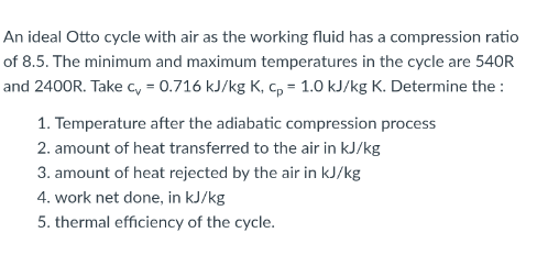 An ideal Otto cycle with air as the working fluid has a compression ratio
of 8.5. The minimum and maximum temperatures in the cycle are 540R
and 2400R. Take c, = 0.716 kJ/kg K, c, = 1.0 kJ/kg K. Determine the :
1. Temperature after the adiabatic compression process
2. amount of heat transferred to the air in kJ/kg
3. amount of heat rejected by the air in kJ/kg
4. work net done, in kJ/kg
5. thermal efficiency of the cycle.
