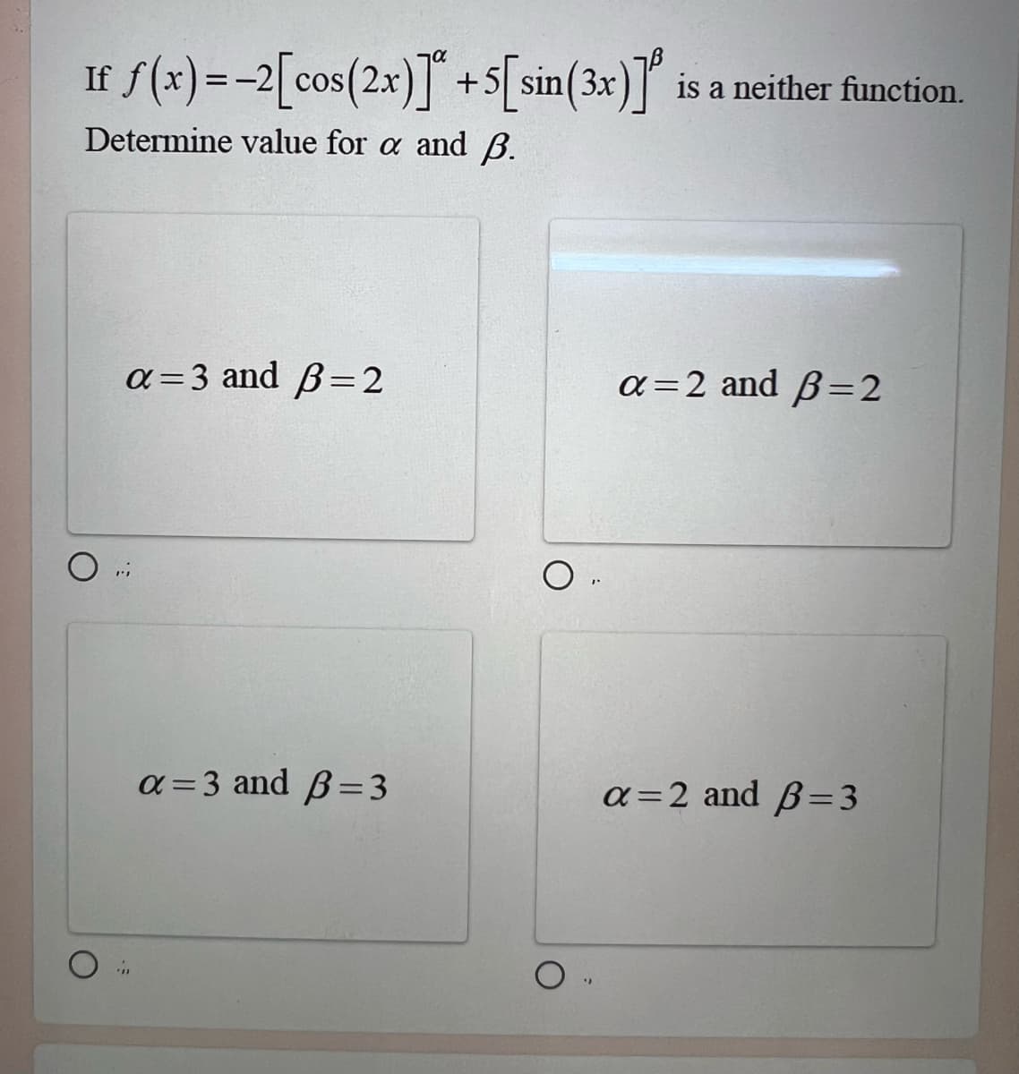 If f(x) = -2[cos (2x)] +5[sin(3x)] is a neither function.
Determine value for a and B.
о
a=3 and B=2
a=3 and B=3
о
"
a=2 and B=2
a=2 and B=3