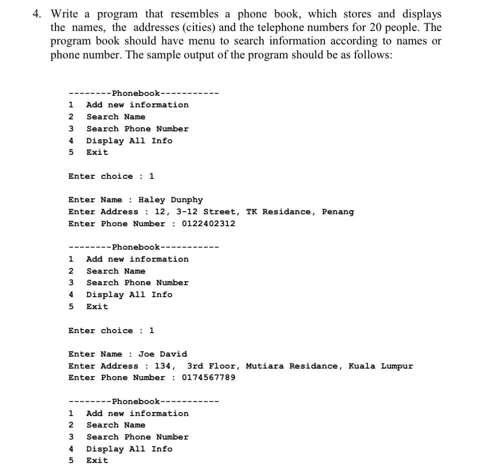 4. Write a program that resembles a phone book, which stores and displays
the names, the addresses (cities) and the telephone numbers for 20 people. The
program book should have menu to search information according to names or
phone number. The sample output of the program should be as follows:
1
2
3
4
5
---Phonebook--
Add new information
Search Name
Search Phone Number
Display All Info
Exit
Enter choice 1
Enter Name: Haley Dunphy
Enter Address : 12, 3-12 Street, TK Residance, Penang
Enter Phone Number : 0122402312
-Phonebook-
Add new information
Search Name
Search Phone Number
1
2
3
4 Display All Info
5 Exit
Enter choice : 1
Enter Name : Joe David
Enter Address : 134, 3rd Floor, Mutiara Residance, Kuala Lumpur
Enter Phone Number: 0174567789
--Phonebook--
1 Add new information
2
3
4 Display All Info
5 Exit
Search Name
Search Phone Number