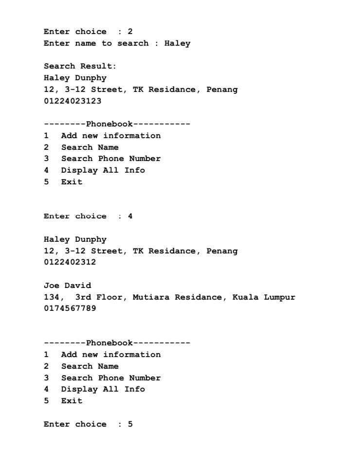 Enter choice : 2
Enter name to search: Haley
Search Result:
Haley Dunphy
12, 3-12 Street, TK Residance, Penang
01224023123
--Phonebook--
1
2
3
4 Display All Info
5 Exit
Add new information
Search Name
Search Phone Number
Enter choice
Haley Dunphy
12, 3-12 Street, TK Residance, Penang
0122402312
1
2
3
4
5
Joe David
134, 3rd Floor, Mutiara Residance, Kuala Lumpur
0174567789
---Phonebook--
Add new information
Search Name
Search Phone Number
Display All Info
Exit
Enter choice : 5