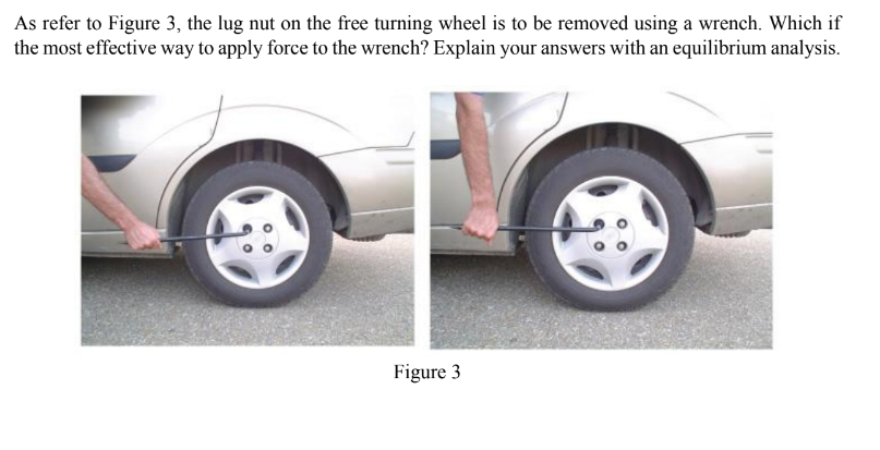 As refer to Figure 3, the lug nut on the free turning wheel is to be removed using a wrench. Which if
the most effective way to apply force to the wrench? Explain your answers with an equilibrium analysis.
Figure 3