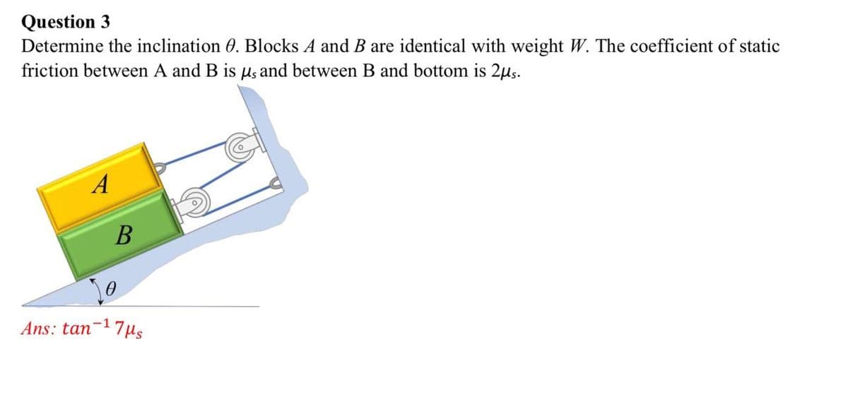 Question 3
Determine the inclination 0. Blocks A and B are identical with weight W. The coefficient of static
friction between A and B is us and between B and bottom is 2μs.
A
B
Ans: tan-¹7μs