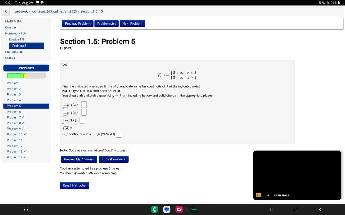 9:01 Tue, Aug 29
webwork / rody_mat_265_online_fall_2023 / section_1.5 / 5
MAIN MENU
Courses
Homework Sets
Section 1.5
Problem 5
User Settings
Grades
Problems
Problem 1 ...
Problem 2
Problem 3
Problem 4
Problem 5
Problem 6
Problem 7 ✔
Problem 8 ✔
Problem 9 ✓
Problem 10 ✓
Problem 11
Problem 12
Problem 13 ✓
Problem 14✓
⠀⠀⠀
Previous Problem Problem List
Section 1.5: Problem 5
(1 point)
Let
lim_ f(x) =
x→3-
lim_ f(x) =
x→3+
lim f(x) =
x→3
f(3)
Is f continuous at x 3? (YES/NO)
Next Problem
Find the indicated one-sided limits of f, and determine the continuity of f at the indicated point.
NOTE: Type DNE if a limit does not exist.
You should also sketch a graph of y = f(x), including hollow and solid circles in the appropriate places.
Note: You can earn partial credit on this problem.
Preview My Answers Submit Answers
You have attempted this problem 0 times.
You have unlimited attempts remaining.
Email Instructor
f(x)=
C
=
√2+x, x<3,
x, x > 3.
hulu
Ad
1:10
|||
LEARN MORE
96%