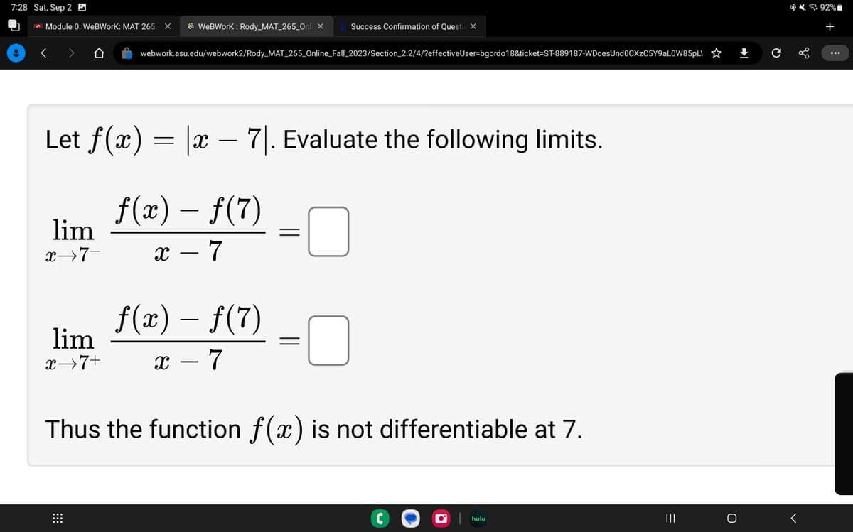 7:28 Sat, Sep 2
ASU Module 0: WeBWorK: MAT 265: X
lim
x→7-
WebWorK: Rody_MAT_265_Onli X b Success Confirmation of Questi X
Let f(x) = |x – 71. Evaluate the following limits.
ƒ(x) – ƒ(7)
x - 7
webwork.asu.edu/webwork2/Rody_MAT_265_Online_Fall_2023/Section_2.2/4/?effectiveUser-bgordo18&ticket-ST-889187-WDcesUnd0CXzC5Y9aLOW85pL
⠀⠀⠀
f(x) – ƒ(7)
-
x - 7
lim
x→7+
Thus the function f(x) is not differentiable at 7.
C
hulu
+ с
go
<
92%
+