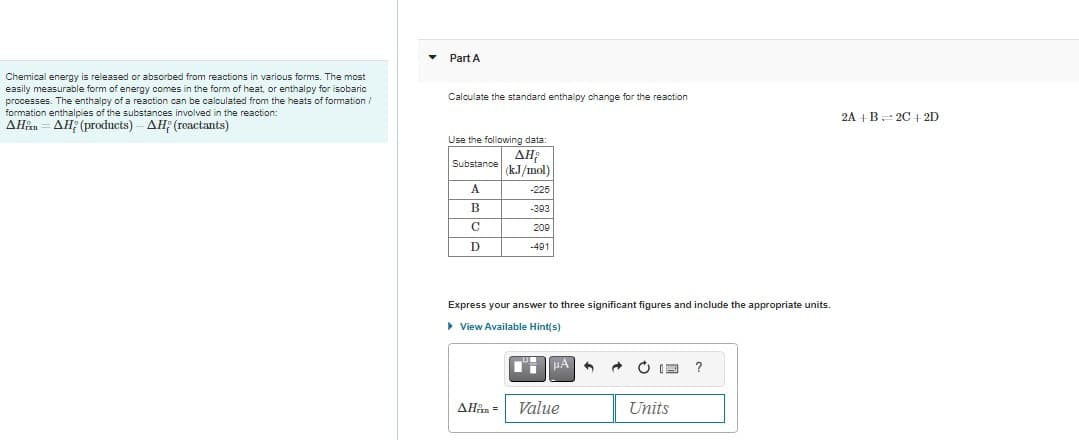Chemical energy is released or absorbed from reactions in various forms. The most
easily measurable form of energy comes in the form of heat, or enthalpy for isobaric
processes. The enthalpy of a reaction can be calculated from the heats of formation /
formation enthalpies of the substances involved in the reaction:
AHAH (products) - AH; (reactants)
Part A
Calculate the standard enthalpy change for the reaction
Use the following data:
ΔΗ;
(kJ/mol)
Substance
A
B
C
с
D
-225
-393
209
-491
Express your answer to three significant figures and include the appropriate units.
▸ View Available Hint(s)
на врата раб TIE ?
AH = Value
Units
2A+B 2C+2D