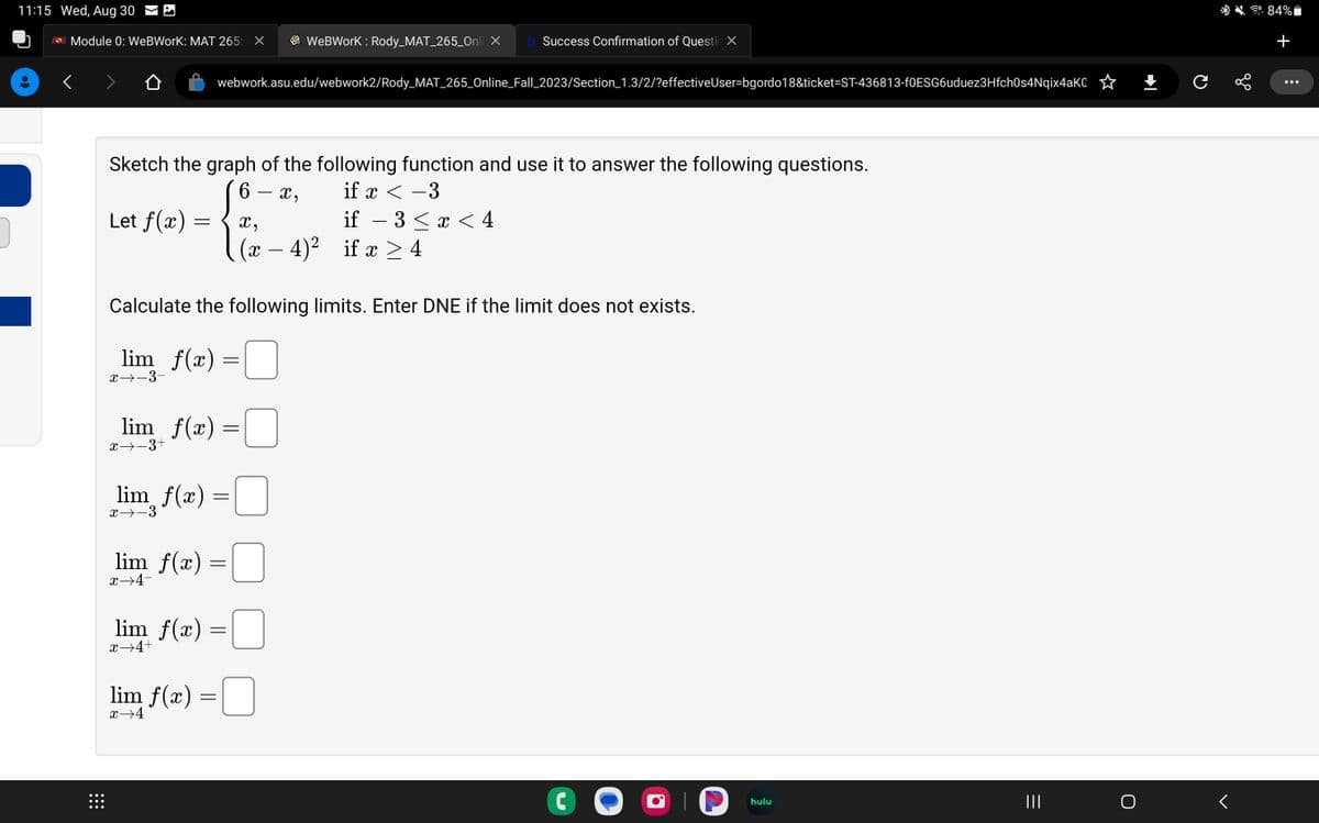 11:15 Wed, Aug 30
ASU Module 0: WeBWorK: MAT 265: X
:::
Let f(x):
Sketch the graph of the following function and use it to answer the following questions.
16
X,
if x < -3
=
x→-3-
lim_ƒ(x)
x→-3
webwork.asu.edu/webwork2/Rody_MAT_265_Online_Fall_2023/Section_1.3/2/?effectiveUser-bgordo18&ticket-ST-436813-f0ESG6uduez3Hfch0s4Nqix4aK0
Calculate the following limits. Enter DNE if the limit does not exists.
lim_f(x) =
lim_f(x) =
x −3+
lim f(x)
x→4+
=
lim f(x) =
=
x→4-
WebWork: Rody_MAT_265_Onli X b Success Confirmation of Questi X
=
lim f(x) =
x→4
x,
(x − 4)² if x ≥4
if − 3 ≤ x < 4
C
hulu
=
O
+
с
<
84%
+