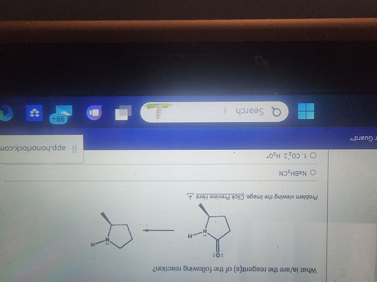 r Guard™
What is/are the reagent(s) of the following reaction?
10:
H
&
Problem viewing the image. Click Preview Here
O NaBH₂CN
1. 00₂ 2. H₂OT
- Q Search
-H
B
Il app.honorlock.com
99+
#