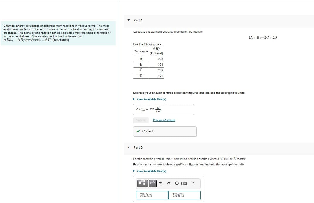 Chemical energy is released or absorbed from reactions in various forms. The most
easily measurable form of energy comes in the form of heat, or enthalpy for isobaric
processes. The enthalpy of a reaction can be calculated from the heats of formation /
formation enthalpies of the substances involved in the reaction:
AHAH; (products) - AH; (reactants)
Part A
Calculate the standard enthalpy change for the reaction
Use the following data:
ΔΗ
(kJ/mol)
-225
-393
209
Substance
A
B
C
D
Express your answer to three significant figures and include the appropriate units.
▸ View Available Hint(s)
ΔΗixn = 278
Submit
✓ Correct
Part B
-491
Previous Answers
μA
Value
kJ
mol
For the reaction given in Part A, how much heat is absorbed when 3.30 mol of A reacts?
Express your answer to three significant figures and include the appropriate units.
▸ View Available Hint(s)
A
13 ?
Units
2A + B 2C+2D