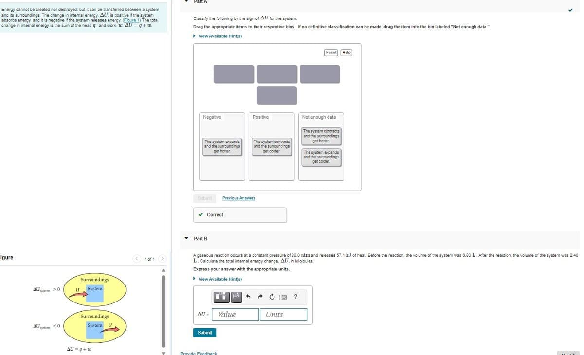 Energy cannot be created nor destroyed, but it can be transferred between a system
and its surroundings. The change in internal energy, AU, is positive if the system
absorbs energy, and it is negative if the system releases energy. (Figure 1) The total
change in internal energy is the sum of the heat, q, and work, w: AU=q+w.
igure
AU
Allgyntem >0
Al system <0
U
Surroundings
System
Surroundings
System U
AU = q + w
< 1 of 1 >
▼
Part A
Classify the following by the sign of AU for the system.
Drag the appropriate items to their respective bins. If no definitive classification can be made, drag the item into the bin labeled "Not enough data."
▸ View Available Hint(s)
Negative
The system expands
and the surroundings
get hotter
Submit
✓ Correct
Part B
Submit
Previous Answers
AU- Value
Provide Feedback
Positive
μA
The system contracts
and the surroundings
get colder.
A gaseous reaction occurs at a constant pressure of 30.0 atm and releases 57.1 kJ of heat. Before the reaction, the volume of the system was 6.80 L. After the reaction, the volume of the system was 2.40
L. Calculate the total internal energy change, AU, in kilojoules.
Express your answer with the appropriate units.
▸ View Available Hint(s)
Units
Reset Help
?
Not enough data
The system contracts
and the surroundings
get hotter.
The system expands
and the surroundings
get colder.
Mord &