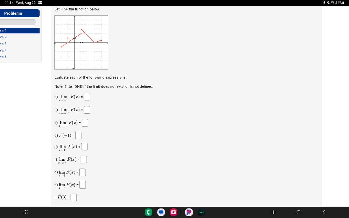 11:14 Wed, Aug 30
Problems
em 1
em 2
em 3
em 4
em 5
Let F be the function below.
Evaluate each of the following expressions.
Note: Enter 'DNE' if the limit does not exist or is not defined.
a) lim_F(x)=
x→-1-
b) lim F(x)=
x→−1+
c) lim F(x) =
x→-1
d) F(-1) =
e) lim F(x) =
x→1-
f) lim F(x) =
x→1+
g) lim F(x) =
x→1
h) lim F(x) =
x→3
i) F(3) =
C
hulu
|||
O
84%