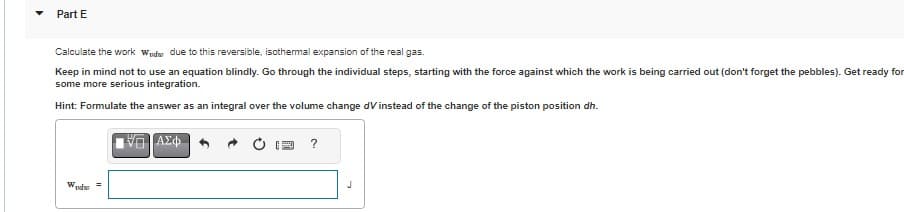 Part E
Calculate the work Wedr due to this reversible, isothermal expansion of the real gas.
Keep in mind not to use an equation blindly. Go through the individual steps, starting with the force against which the work is being carried out (don't forget the pebbles). Get ready for
some more serious integration.
Hint: Formulate the answer as an integral over the volume change dV instead of the change of the piston position dh.
Wodw
15| ΑΣΦ
?