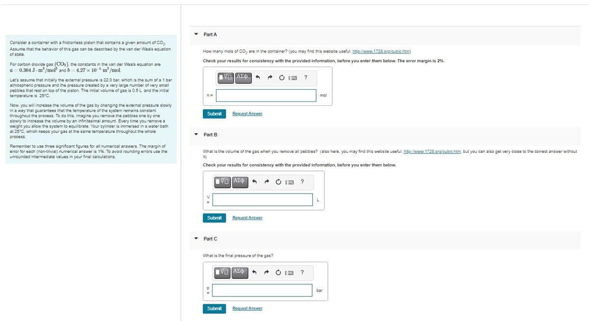 Consider a container with a frictionless piston that contains a given amount of CO₂-
Assume that the behavior of this gas can be described by the van der Waals equation
of state.
For carbon dioxide gas (CO₂), the constants in the van der Waals equation are
a=0.364 J- m³/mol and b=4.27 x 10 m³/mol.
-5
Let's assume that initially the external pressure is 22.0 bar, which is the sum of a 1 bar
atmospheric pressure and the pressure created by a very large number of very small
pebbles that rest on top of the piston. The initial volume of gas is 0.5 L and the initial
temperature is 25°C.
Now, you will increase the volume of the gas by changing the external pressure slowly
in a way that guarantees that the temperature of the system remains constant
throughout the process. To do this, imagine you remove the pebbles one by one
slowly to increase the volume by an infinitesimal amount. Every time you remove a
weight you allow the system to equilibrate. Your cylinder is immersed in a water bath
at 25°C, which keeps your gas at the same temperature throughout the whole
process.
Remember to use three significant figures for all numerical answers. The margin of
error foreach (non-trivial) numerical answer is 1%. To avoid rounding errors use the
unrounded intermediate values in your final calculations.
▼
Part A
How many mols of CO₂ are in the container? (you may find this website useful: http://www.1728.org/cubic.htm)
Check your results for consistency with the provided information, before you enter them below. The error margin is 2%.
n =
Submit
Part B
Submit
▾ Part C
ΕΠΙΑΣΦΗ
Request Answer
What is the volume of the gas when you remove all pebbles? (also here, you may find this website useful: http://www.1728.org/cubic.htm, but you can also get very close to the correct answer without
it)
Check your results for consistency with the provided information, before you enter them below.
VE ΑΣΦ 3 @ C
Submit
Request Answer
What is the final pressure of the gas?
VE] ΑΣΦ 1
CE ?
Request Answer
?
mol
?
L
bar