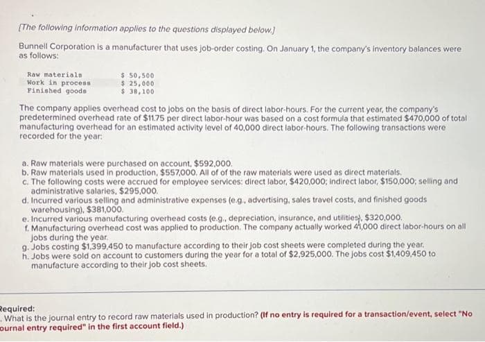 [The following information applies to the questions displayed below.]
Bunnell Corporation is a manufacturer that uses job-order costing. On January 1, the company's inventory balances were
as follows:
Raw materials
Work in process
Finished goods
$ 50,500
$ 25,000
$ 38,100
The company applies overhead cost to jobs on the basis of direct labor-hours. For the current year, the company's
predetermined overhead rate of $11.75 per direct labor-hour was based on a cost formula that estimated $470,000 of total
manufacturing overhead for an estimated activity level of 40,000 direct labor-hours. The following transactions were
recorded for the year:
a. Raw materials were purchased on account, $592,000.
b. Raw materials used in production, $557,000. All of of the raw materials were used as direct materials.
c. The following costs were accrued for employee services: direct labor, $420,000; Indirect labor, $150,000; selling and
administrative salaries, $295,000.
d. Incurred various selling and administrative expenses (e.g., advertising, sales travel costs, and finished goods
warehousing), $381,000.
e. Incurred various manufacturing overhead costs (e.g., depreciation, insurance, and utilities), $320,000.
f. Manufacturing overhead cost was applied to production. The company actually worked 41,000 direct labor-hours on all
jobs during the year.
g. Jobs costing $1,399,450 to manufacture according to their job cost sheets were completed during the year.
h. Jobs were sold on account to customers during the year for a total of $2,925,000. The jobs cost $1,409,450 to
manufacture according to their job cost sheets.
Required:
What is the journal entry to record raw materials used in production? (If no entry is required for a transaction/event, select "No
ournal entry required" in the first account field.)