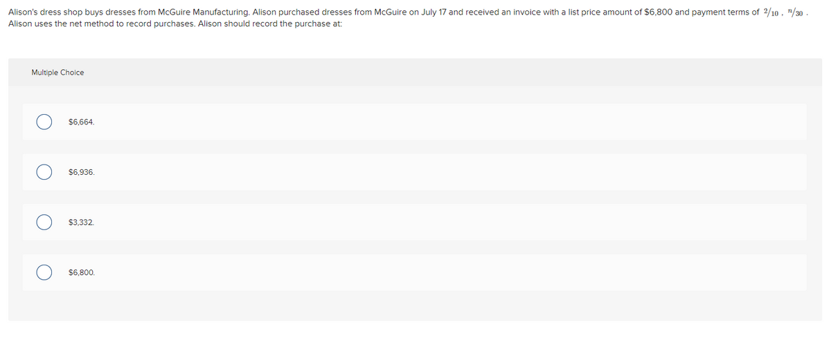 **Accounting Exercise: Recording Purchases Using the Net Method**

Alison's dress shop buys dresses from McGuire Manufacturing. Alison purchased dresses from McGuire on July 17 and received an invoice with a list price amount of $6,800 and payment terms of \( 2/10, \, n/30 \). Alison uses the net method to record purchases. Alison should record the purchase at:

**Multiple Choice**

- O $6,664.
- O $6,936.
- O $3,332.
- O $6,800.