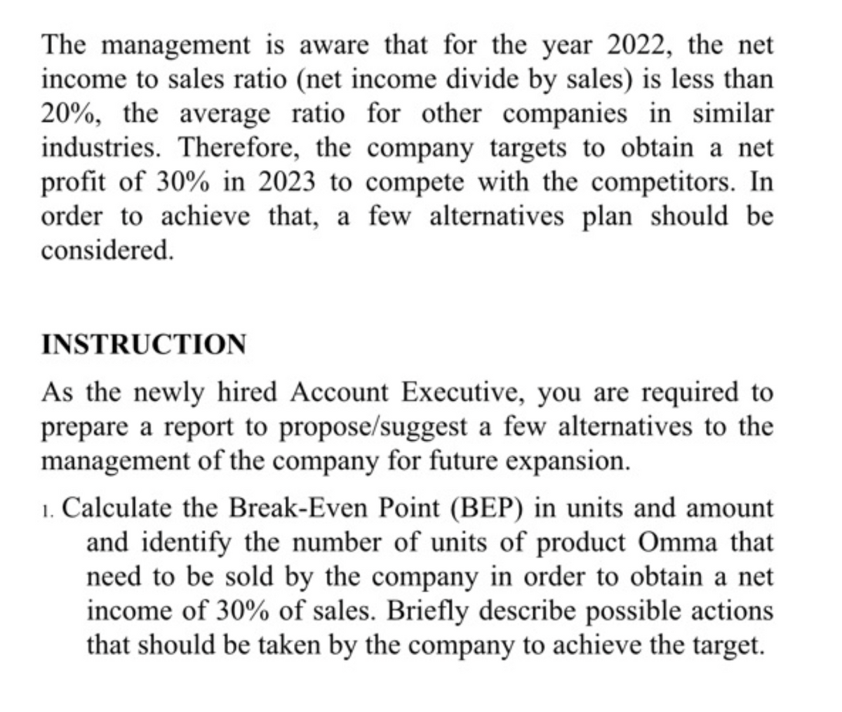 The management is aware that for the year 2022, the net
income to sales ratio (net income divide by sales) is less than
20%, the average ratio for other companies in similar
industries. Therefore, the company targets to obtain a net
profit of 30% in 2023 to compete with the competitors. In
order to achieve that, a few alternatives plan should be
considered.
INSTRUCTION
As the newly hired Account Executive, you are required to
prepare a report to propose/suggest a few alternatives to the
management of the company for future expansion.
1. Calculate the Break-Even Point (BEP) in units and amount
and identify the number of units of product Omma that
need to be sold by the company in order to obtain a net
income of 30% of sales. Briefly describe possible actions
that should be taken by the company to achieve the target.