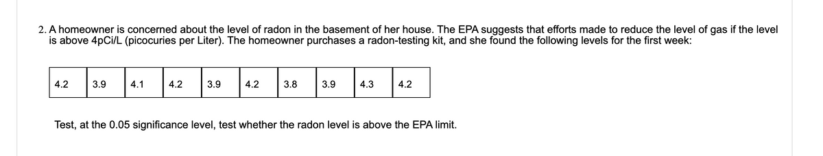 2. A homeowner is concerned about the level of radon in the basement of her house. The EPA suggests that efforts made to reduce the level of gas if the level
is above 4pCi/L (picocuries per Liter). The homeowner purchases a radon-testing kit, and she found the following levels for the first week:
4.2
3.9
4.1
4.2
3.9
4.2
3.8
3.9
4.3
4.2
Test, at the 0.05 significance level, test whether the radon level is above the EPA limit.