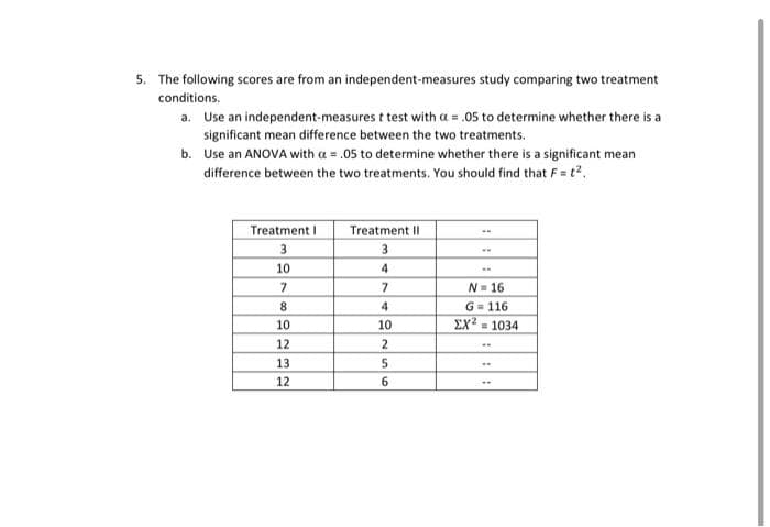 5. The following scores are from an independent-measures study comparing two treatment
conditions.
a. Use an independent-measures t test with a = .05 to determine whether there is a
significant mean difference between the two treatments.
b.
Use an ANOVA with a = .05 to determine whether there is a significant mean
difference between the two treatments. You should find that F = t².
Treatment I
3
10
7
8
10
12
13
12
Treatment II
3
4
7
4
10
2
5
6
N=16
G=116
ΣΧ2 = 1034