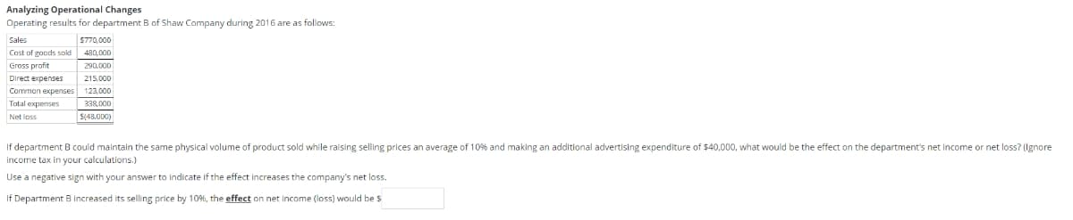 Analyzing Operational Changes
Operating results for department B of Shaw Company during 2016 are as follows:
Sales
Cost of goods sold
Gross profit
Direct expenses
Common expenses
Total expenses
Net loss
$770,000
480,000
290,000
215,000
123,000
338,000
$(48.000)
If department B could maintain the same physical volume of product sold while raising selling prices an average of 10% and making an additional advertising expenditure of $40,000, what would be the effect on the department's net income or net loss? (Ignore
income tax in your calculations.)
Use a negative sign with your answer to indicate if the effect increases the company's net loss.
If Department B increased its selling price by 10%, the effect on net income (loss) would be $