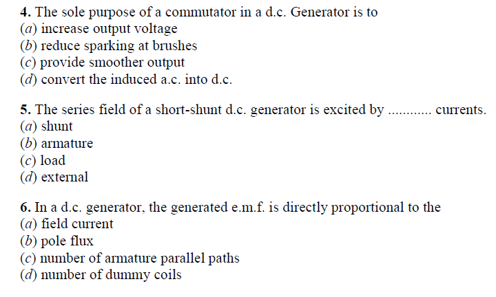 4. The sole purpose of a commutator in a d.c. Generator is to
(a) increase output voltage
(b) reduce sparking at brushes
(c) provide smoother output
(d) convert the induced a.c. into d.c.
5. The series field of a short-shunt d.c. generator is excited by . .currents.
(a) shunt
(b) armature
(c) load
(d) external
6. In a d.c. generator, the generated e.m.f. is directly proportional to the
(a) field current
(b) pole flux
(c) number of armature parallel paths
(d) number of dummy coils
