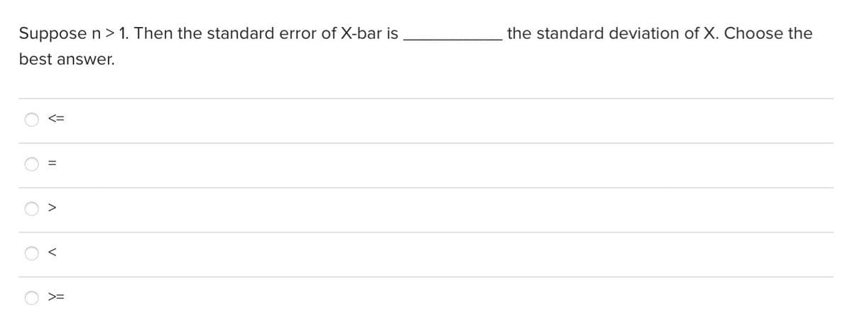 Suppose n > 1. Then the standard error of X-bar is
the standard deviation of X. Choose the
best answer.
<=
く
>=
II
