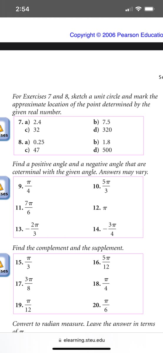 ises
ises
5
ises
2:54
For Exercises 7 and 8, sketch a unit circle and mark the
approximate location of the point determined by the
given real number.
7. a) 2.4
c) 32
8. a) 0.25
c) 47
9.
11.
Find a positive angle and a negative angle that are
coterminal with the given angle. Answers may vary.
5 TT
3
13.
15.
17.
TT
4
19.
7π
6
2π
3
Copyright © 2006 Pearson Educatio
TT
3
3πT
8
b) 7.5
d) 320
TT
12
b) 1.8
d) 500
Find the complement and the supplement.
5 T
12
10.
12. T
14.
16.
18.
20.
3π
4
24
ㅠ
TT
6
Convert to radian measure. Leave the answer in terms
of T
elearning.steu.edu
Se