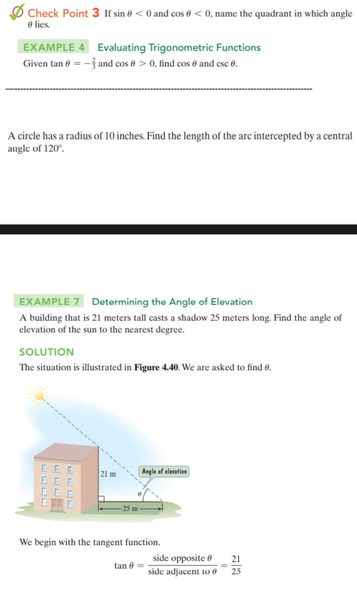 Check Point 3 If sin < 0 and cos < 0, name the quadrant in which angle
0 lies.
EXAMPLE 4 Evaluating Trigonometric Functions
Given tan 0 = -and cos 0 > 0, find cos 0 and csc 0.
A circle has a radius of 10 inches. Find the length of the arc intercepted by a central
angle of 120°.
EXAMPLE 7
Determining the Angle of Elevation
A building that is 21 meters tall casts a shadow 25 meters long. Find the angle of
elevation of the sun to the nearest degree.
SOLUTION
The situation is illustrated in Figure 4.40. We are asked to find 0.
0 0
80
48 0
21 m
25 m
Angle of elevation
We begin with the tangent function.
tan 0 =
side opposite 0
side adjacent to
21
25