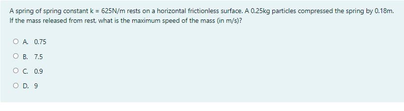 A spring of spring constant k = 625N/m rests on a horizontal frictionless surface. A 0.25kg particles compressed the spring by 0.18m.
If the mass released from rest, what is the maximum speed of the mass (in m/s)?
O A. 0.75
B. 7.5
O. 0.9
O D. 9
