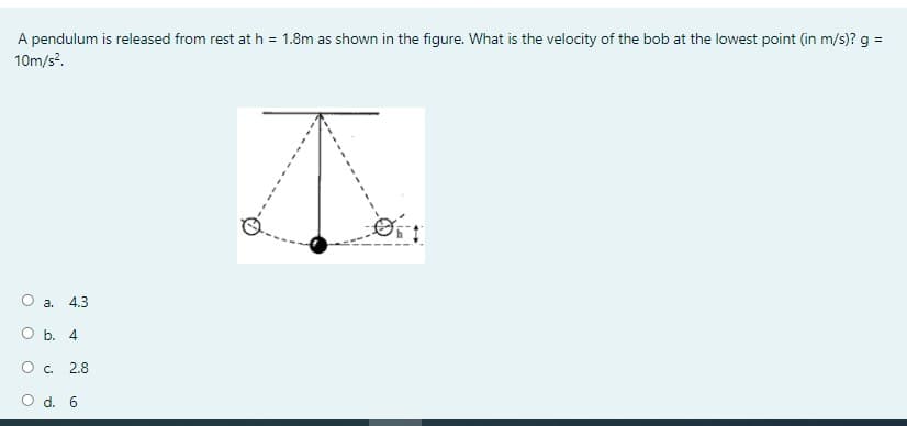 A pendulum is released from rest at h = 1.8m as shown in the figure. What is the velocity of the bob at the lowest point (in m/s)? g =
10m/s?.
O a.
4.3
O b. 4
O c. 2.8
O d. 6
